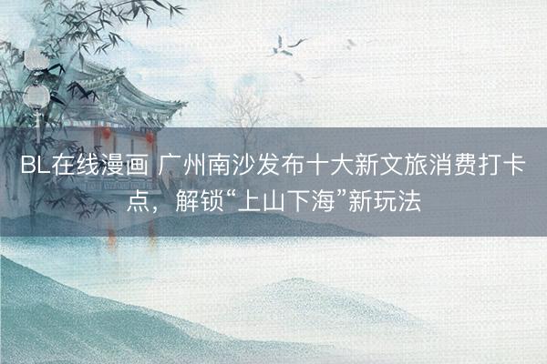 BL在线漫画 广州南沙发布十大新文旅消费打卡点，解锁“上山下海”新玩法