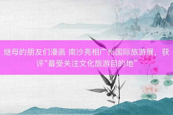 继母的朋友们漫画 南沙亮相广州国际旅游展，获评“最受关注文化旅游目的地”
