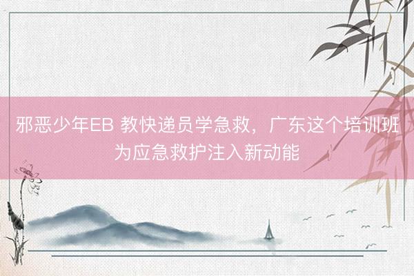 邪恶少年EB 教快递员学急救，广东这个培训班为应急救护注入新动能