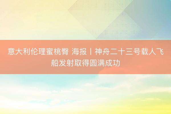 意大利伦理蜜桃臀 海报丨神舟二十三号载人飞船发射取得圆满成功
