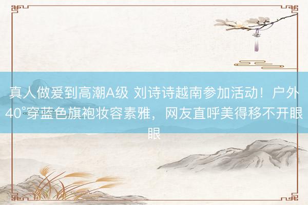 真人做爰到高潮A级 刘诗诗越南参加活动！户外40°穿蓝色旗袍妆容素雅，网友直呼美得移不开眼
