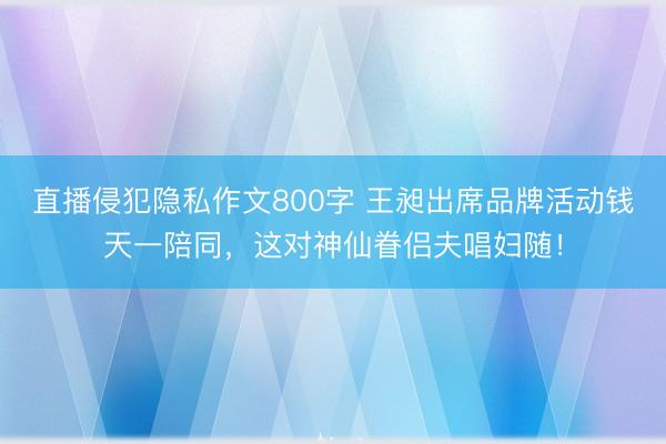直播侵犯隐私作文800字 王昶出席品牌活动钱天一陪同，这对神仙眷侣夫唱妇随！
