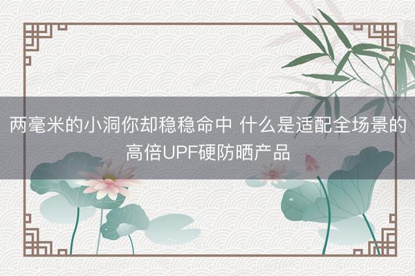 两毫米的小洞你却稳稳命中 什么是适配全场景的高倍UPF硬防晒产品