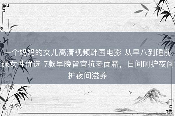 一个妈妈的女儿高清视频韩国电影 从早八到睡前：忙碌女性优选 7款早晚皆宜抗老面霜，日间呵护夜间滋养