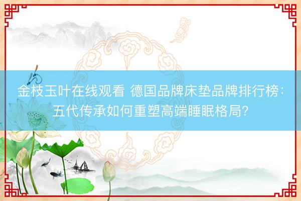 金枝玉叶在线观看 德国品牌床垫品牌排行榜：五代传承如何重塑高端睡眠格局？