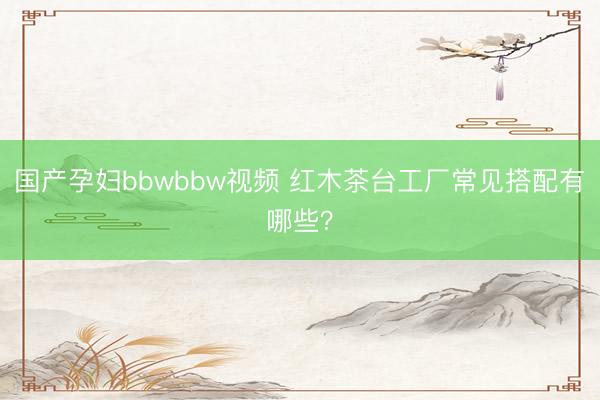 国产孕妇bbwbbw视频 红木茶台工厂常见搭配有哪些？