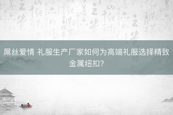 屌丝爱情 礼服生产厂家如何为高端礼服选择精致金属纽扣?