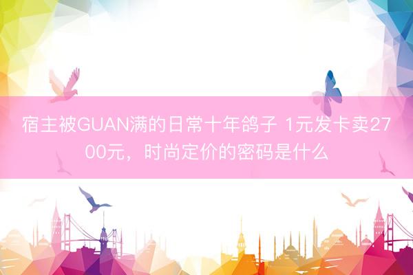 宿主被GUAN满的日常十年鸽子 1元发卡卖2700元，时尚定价的密码是什么