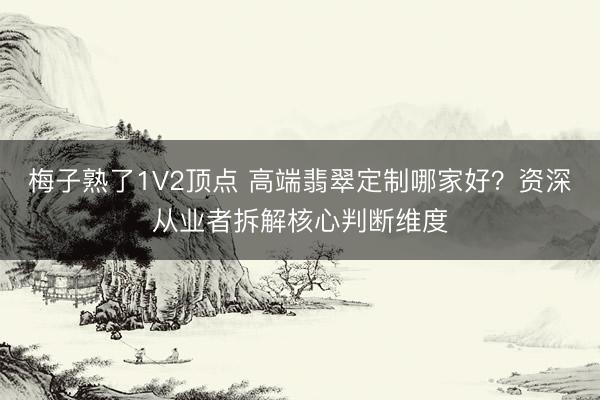梅子熟了1V2顶点 高端翡翠定制哪家好？资深从业者拆解核心判断维度