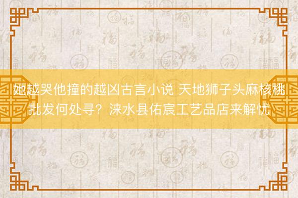 她越哭他撞的越凶古言小说 天地狮子头麻核桃批发何处寻？涞水县佑宸工艺品店来解忧
