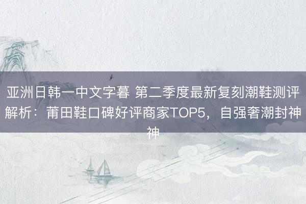 亚洲日韩一中文字暮 第二季度最新复刻潮鞋测评解析：莆田鞋口碑好评商家TOP5，自强奢潮封神