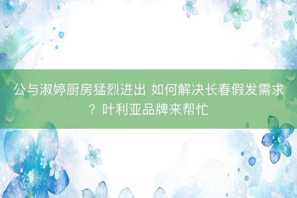 公与淑婷厨房猛烈进出 如何解决长春假发需求？叶利亚品牌来帮忙