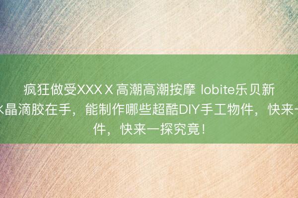 疯狂做受XXXⅩ高潮高潮按摩 lobite乐贝新材料UV水晶滴胶在手，能制作哪些超酷DIY手工物件，快来一探究竟！