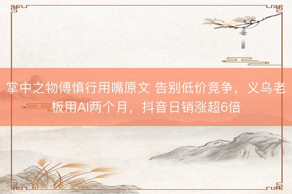 掌中之物傅慎行用嘴原文 告别低价竞争，义乌老板用AI两个月，抖音日销涨超6倍