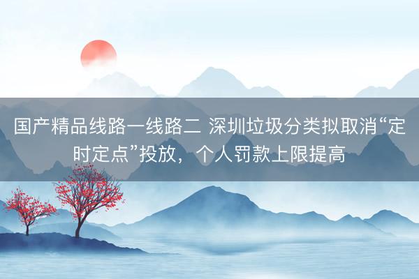 国产精品线路一线路二 深圳垃圾分类拟取消“定时定点”投放，个人罚款上限提高
