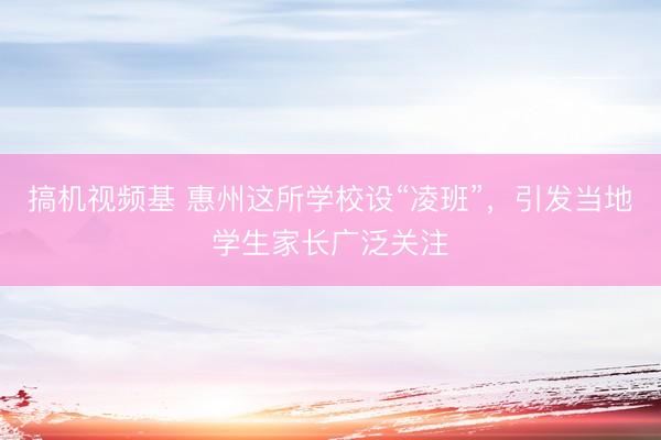 搞机视频基 惠州这所学校设“凌班”，引发当地学生家长广泛关注