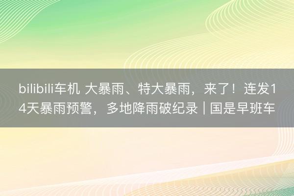 bilibili车机 大暴雨、特大暴雨，来了！连发14天暴雨预警，多地降雨破纪录 | 国是早班车