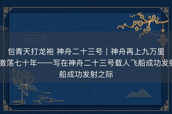 包青天打龙袍 神舟二十三号｜神舟再上九万里 风雷激荡七十年——写在神舟二十三号载人飞船成功发射之际