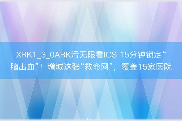 XRK1_3_0ARK污无限看IOS 15分钟锁定“脑出血”！增城这张“救命网”，覆盖15家医院
