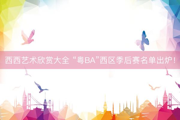 西西艺术欣赏大全 “粤BA”西区季后赛名单出炉！