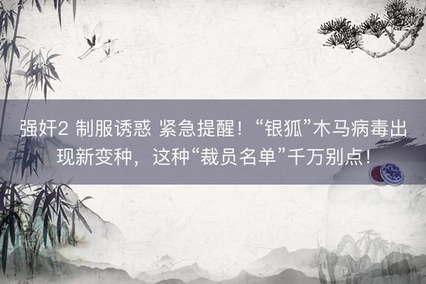 强奸2 制服诱惑 紧急提醒！“银狐”木马病毒出现新变种，这种“裁员名单”千万别点！