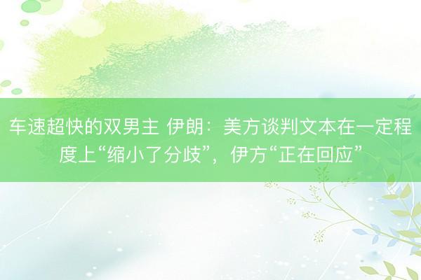 车速超快的双男主 伊朗：美方谈判文本在一定程度上“缩小了分歧”，伊方“正在回应”
