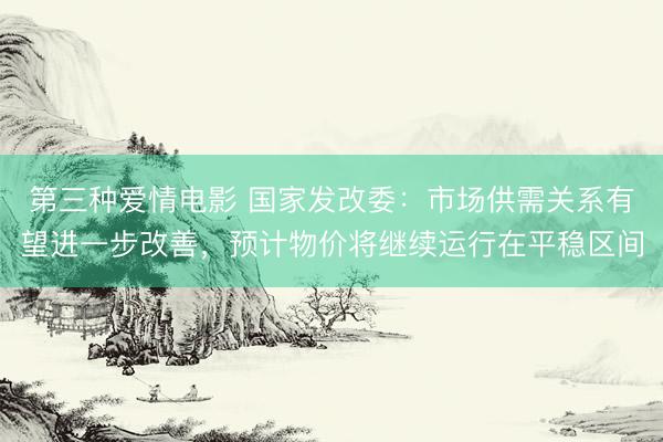 第三种爱情电影 国家发改委：市场供需关系有望进一步改善，预计物价将继续运行在平稳区间
