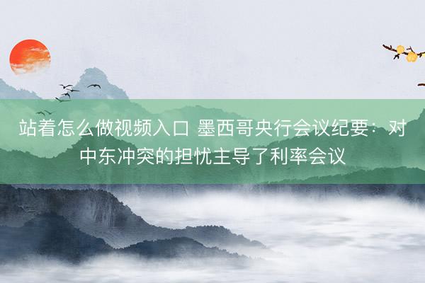 站着怎么做视频入口 墨西哥央行会议纪要：对中东冲突的担忧主导了利率会议