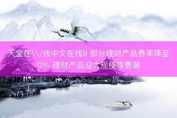 天堂在\/线中文在线8 部分理财产品费率降至0% 理财产品迎大规模降费潮