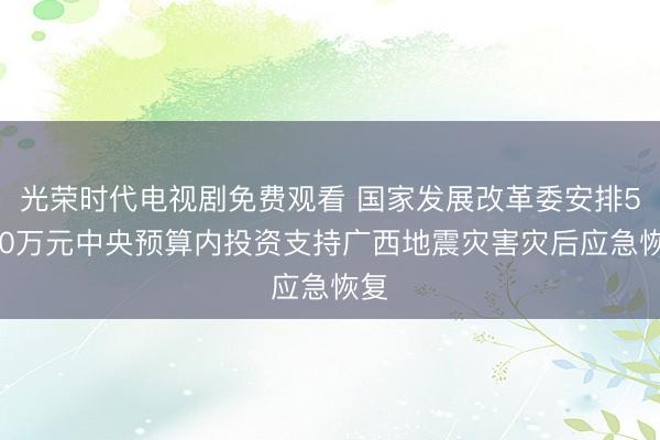 光荣时代电视剧免费观看 国家发展改革委安排5000万元中央预算内投资支持广西地震灾害灾后应急恢复