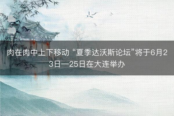 肉在肉中上下移动 “夏季达沃斯论坛”将于6月23日—25日在大连举办