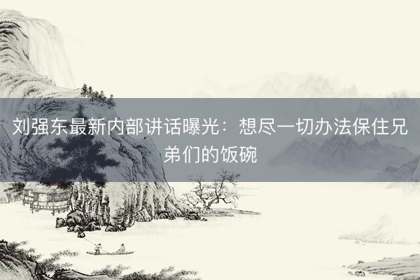 刘强东最新内部讲话曝光：想尽一切办法保住兄弟们的饭碗