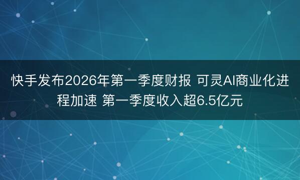 快手发布2026年第一季度财报 可灵AI商业化进程加速 第一季度收入超6.5亿元