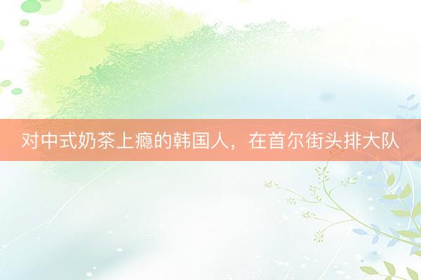 对中式奶茶上瘾的韩国人，在首尔街头排大队