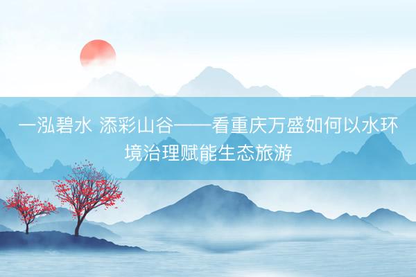 一泓碧水 添彩山谷——看重庆万盛如何以水环境治理赋能生态旅游