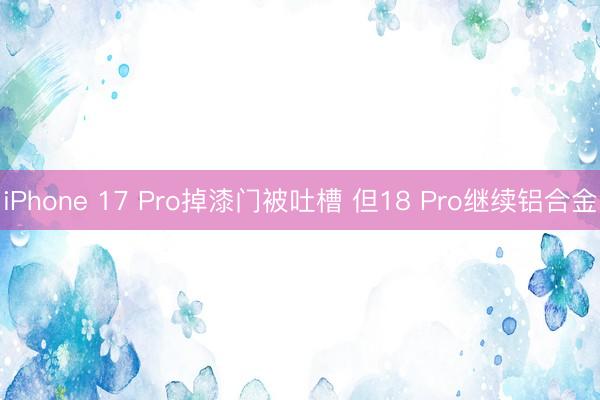 iPhone 17 Pro掉漆门被吐槽 但18 Pro继续铝合金