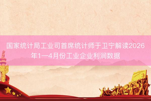 国家统计局工业司首席统计师于卫宁解读2026年1—4月份工业企业利润数据