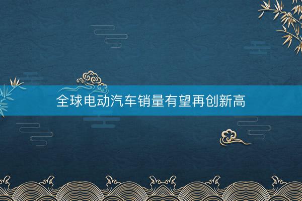 全球电动汽车销量有望再创新高