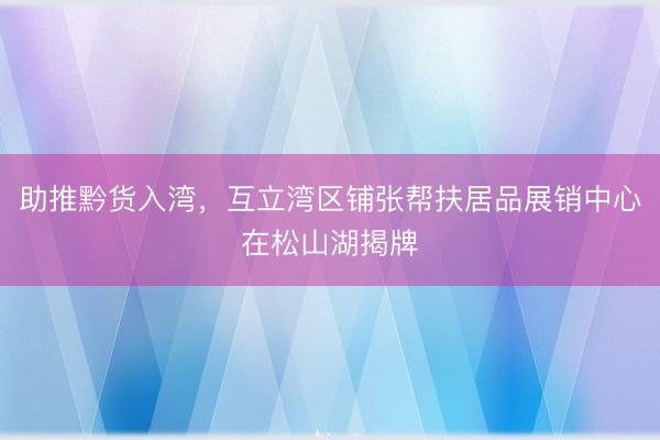 助推黔货入湾，互立湾区铺张帮扶居品展销中心在松山湖揭牌