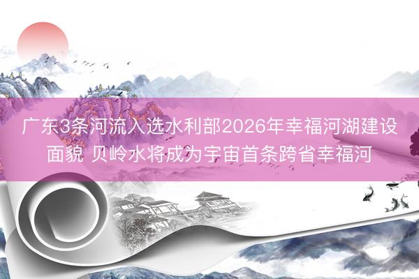 广东3条河流入选水利部2026年幸福河湖建设面貌 贝岭水将成为宇宙首条跨省幸福河