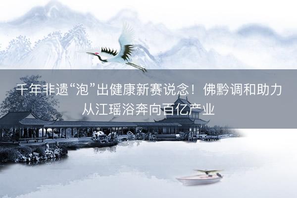 千年非遗“泡”出健康新赛说念！佛黔调和助力从江瑶浴奔向百亿产业
