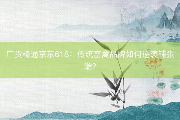 广货精通京东618：传统畜禽品牌如何逆袭铺张端？