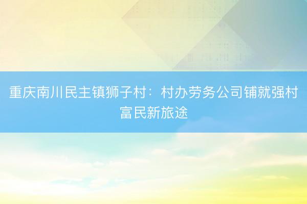 重庆南川民主镇狮子村：村办劳务公司铺就强村富民新旅途