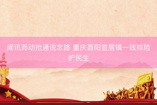 闻讯而动抢通说念路 重庆酉阳宜居镇一线排险护民生