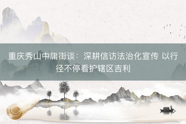 重庆秀山中庸街谈：深耕信访法治化宣传 以行径不停看护辖区吉利