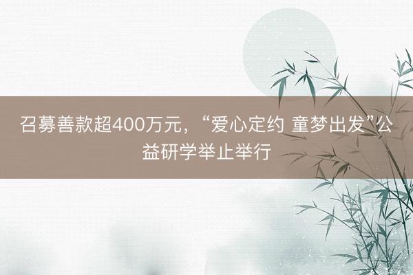 召募善款超400万元，“爱心定约 童梦出发”公益研学举止举行