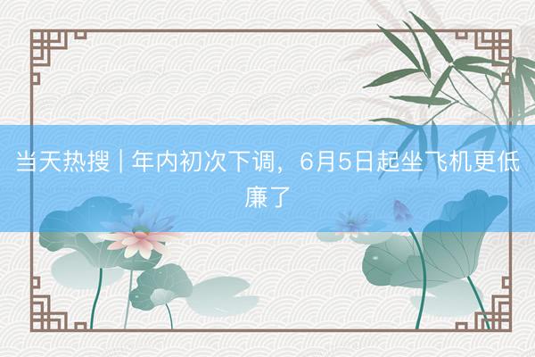 当天热搜 | 年内初次下调，6月5日起坐飞机更低廉了