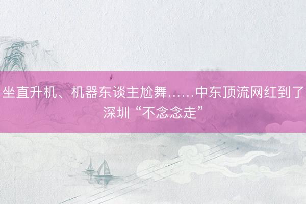坐直升机、机器东谈主尬舞……中东顶流网红到了深圳 “不念念走”