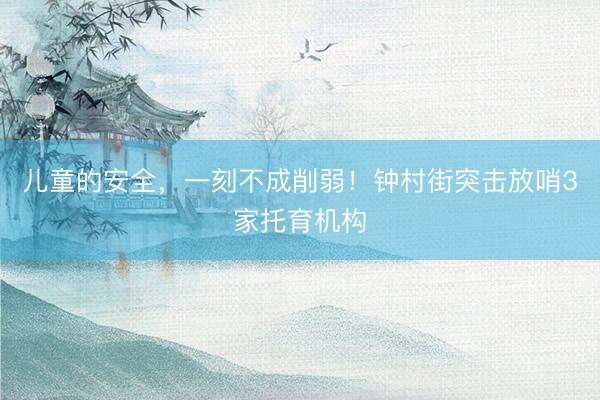 儿童的安全，一刻不成削弱！钟村街突击放哨3家托育机构