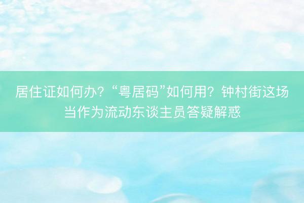 居住证如何办？“粤居码”如何用？钟村街这场当作为流动东谈主员答疑解惑